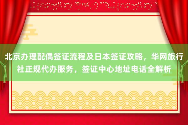 北京办理配偶签证流程及日本签证攻略，华网旅行社正规代办服务，签证中心地址电话全解析