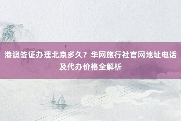 港澳签证办理北京多久？华网旅行社官网地址电话及代办价格全解析