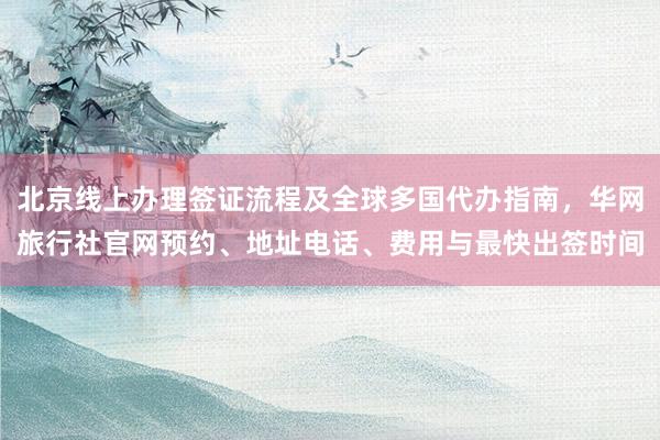 北京线上办理签证流程及全球多国代办指南，华网旅行社官网预约、地址电话、费用与最快出签时间