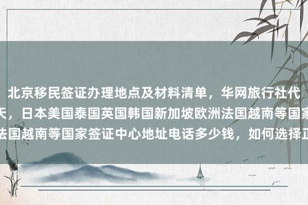 北京移民签证办理地点及材料清单，华网旅行社代办全球各国签证最快几天，日本美国泰国英国韩国新加坡欧洲法国越南等国家签证中心地址电话多少钱，如何选择正规代办公司