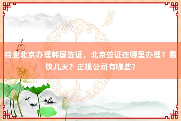 待业北京办理韩国签证，北京签证在哪里办理？最快几天？正规公司有哪些？