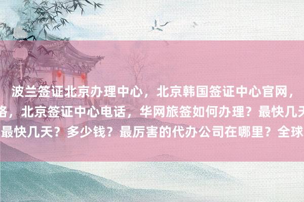 波兰签证北京办理中心，北京韩国签证中心官网，北京旅行社签证代办价格，北京签证中心电话，华网旅签如何办理？最快几天？多少钱？最厉害的代办公司在哪里？全球多国签证代办服务