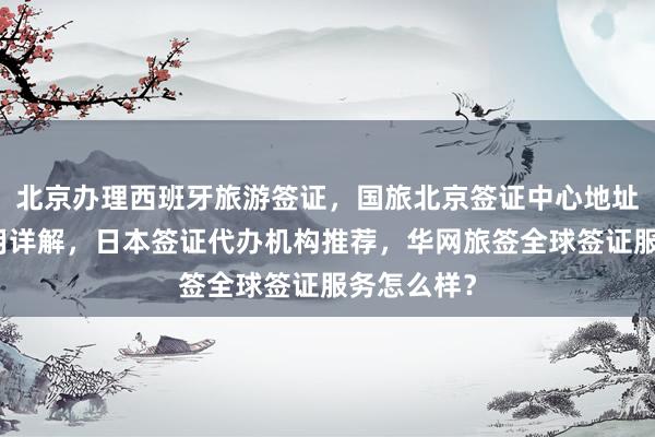 北京办理西班牙旅游签证，国旅北京签证中心地址电话及费用详解，日本签证代办机构推荐，华网旅签全球签证服务怎么样？