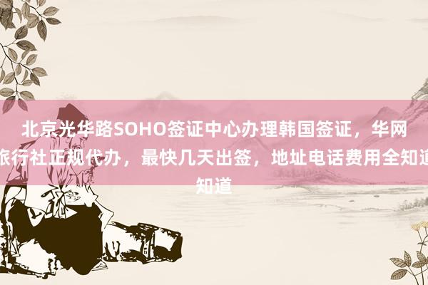 北京光华路SOHO签证中心办理韩国签证，华网旅行社正规代办，最快几天出签，地址电话费用全知道