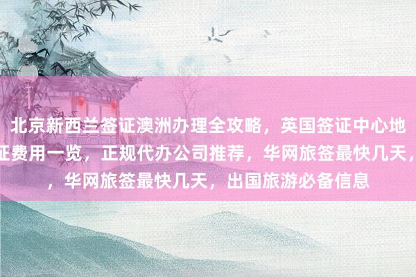 北京新西兰签证澳洲办理全攻略，英国签证中心地址电话，俄罗斯签证费用一览，正规代办公司推荐，华网旅签最快几天，出国旅游必备信息